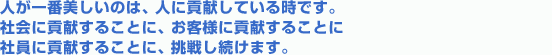 人が一番美しいのは、人に貢献している時です。社会に貢献することに、お客様に貢献することに、社員に貢献することに挑戦し続けます。